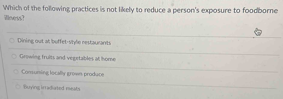 Which of the following practices is not likely to reduce a person's exposure to foodborne
illness?
Dining out at buffet-style restaurants
Growing fruits and vegetables at home
Consuming locally grown produce
Buying irradiated meats