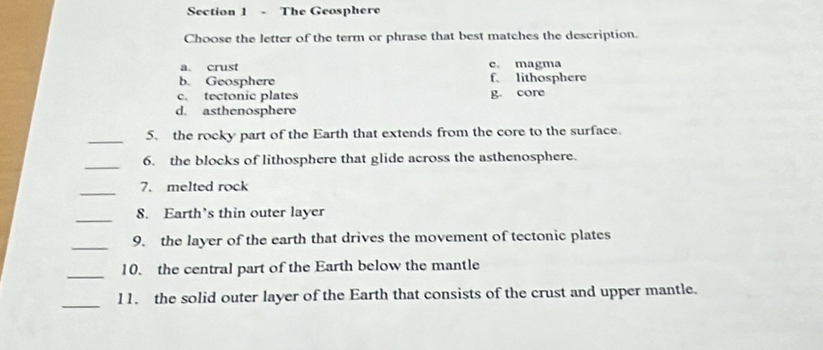 The Geosphere
Choose the letter of the term or phrase that best matches the description.
a. crust e. magma
b. Geosphere f lithosphere
c. tectonic plates g. core
d. asthenosphere
_5. the rocky part of the Earth that extends from the core to the surface.
_
6. the blocks of lithosphere that glide across the asthenosphere.
_7. melted rock
_
8. Earth’s thin outer layer
_9. the layer of the earth that drives the movement of tectonic plates
_
10. the central part of the Earth below the mantle
_
11. the solid outer layer of the Earth that consists of the crust and upper mantle.