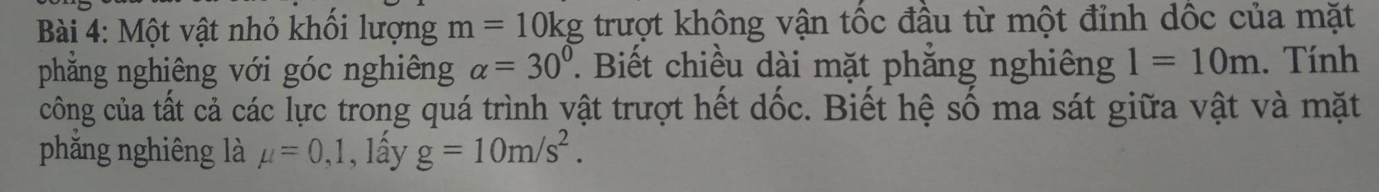 Một vật nhỏ khối lượng m=10kg trượt không vận tốc đầu từ một đỉnh dốc của mặt 
phẳng nghiêng với góc nghiêng alpha =30°. Biết chiều dài mặt phăng nghiêng 1=10m. Tính 
công của tất cả các lực trong quá trình vật trượt hết dốc. Biết hệ số ma sát giữa vật và mặt 
phẳng nghiêng là mu =0,1,1 lấy g=10m/s^2.