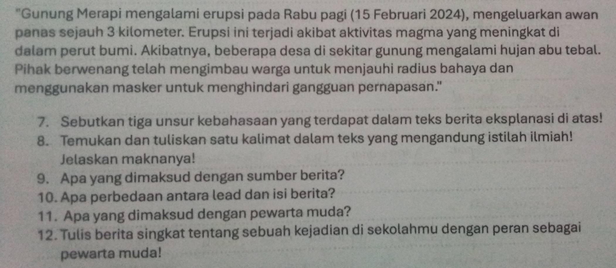 Gunung Merapi mengalami erupsi pada Rabu pagi (15 Februari 2024), mengeluarkan awan 
panas sejauh 3 kilometer. Erupsi ini terjadi akibat aktivitas magma yang meningkat di 
dalam perut bumi. Akibatnya, beberapa desa di sekitar gunung mengalami hujan abu tebal. 
Pihak berwenang telah mengimbau warga untuk menjauhi radius bahaya dan 
menggunakan masker untuk menghindari gangguan pernapasan." 
7. Sebutkan tiga unsur kebahasaan yang terdapat dalam teks berita eksplanasi di atas! 
8. Temukan dan tuliskan satu kalimat dalam teks yang mengandung istilah ilmiah! 
Jelaskan maknanya! 
9. Apa yang dimaksud dengan sumber berita? 
10. Apa perbedaan antara lead dan isi berita? 
11. Apa yang dimaksud dengan pewarta muda? 
12. Tulis berita singkat tentang sebuah kejadian di sekolahmu dengan peran sebagai 
pewarta muda!