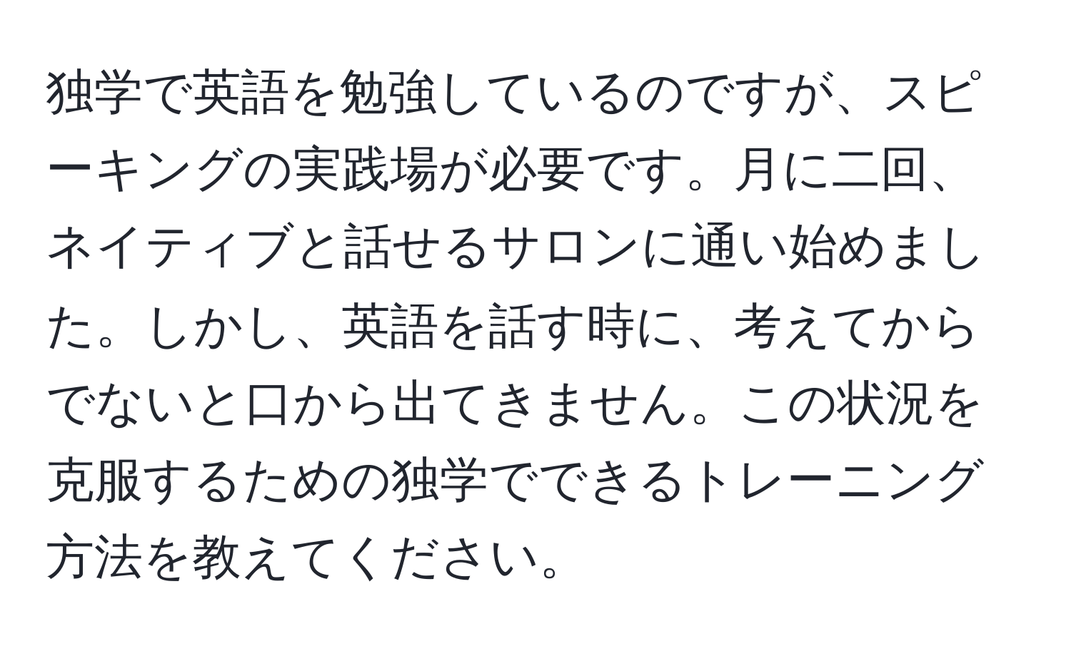 独学で英語を勉強しているのですが、スピーキングの実践場が必要です。月に二回、ネイティブと話せるサロンに通い始めました。しかし、英語を話す時に、考えてからでないと口から出てきません。この状況を克服するための独学でできるトレーニング方法を教えてください。