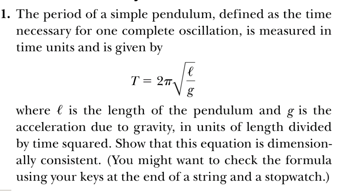 The period of a simple pendulum, defined as the time 
necessary for one complete oscillation, is measured in 
time units and is given by
T=2π sqrt(frac ell )g
where  is the length of the pendulum and g is the 
acceleration due to gravity, in units of length divided 
by time squared. Show that this equation is dimension- 
ally consistent. (You might want to check the formula 
using your keys at the end of a string and a stopwatch.)