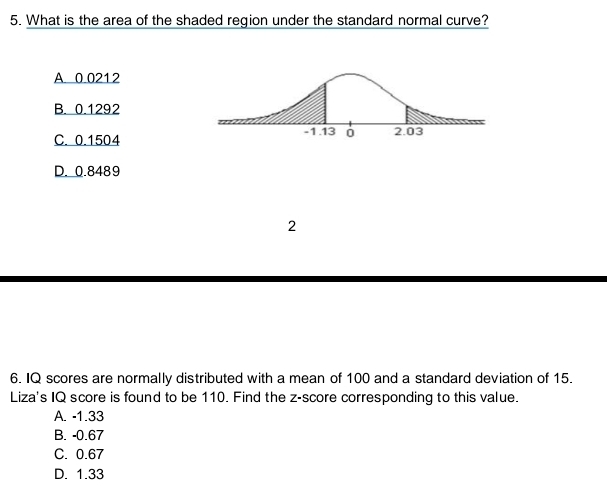 What is the area of the shaded region under the standard normal curve?
A 0 0212
B. 0.1292
C. 0.1504
D. 0.8489
2
6. IQ scores are normally distributed with a mean of 100 and a standard deviation of 15.
Liza's IQ score is found to be 110. Find the z-score corresponding to this value.
A. -1.33
B. -0.67
C. 0.67
D. 1.33