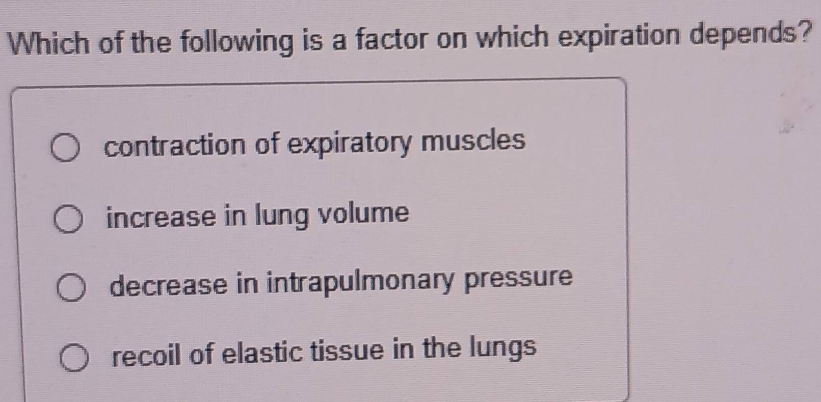 Which of the following is a factor on which expiration depends?
contraction of expiratory muscles
increase in lung volume
decrease in intrapulmonary pressure
recoil of elastic tissue in the lungs