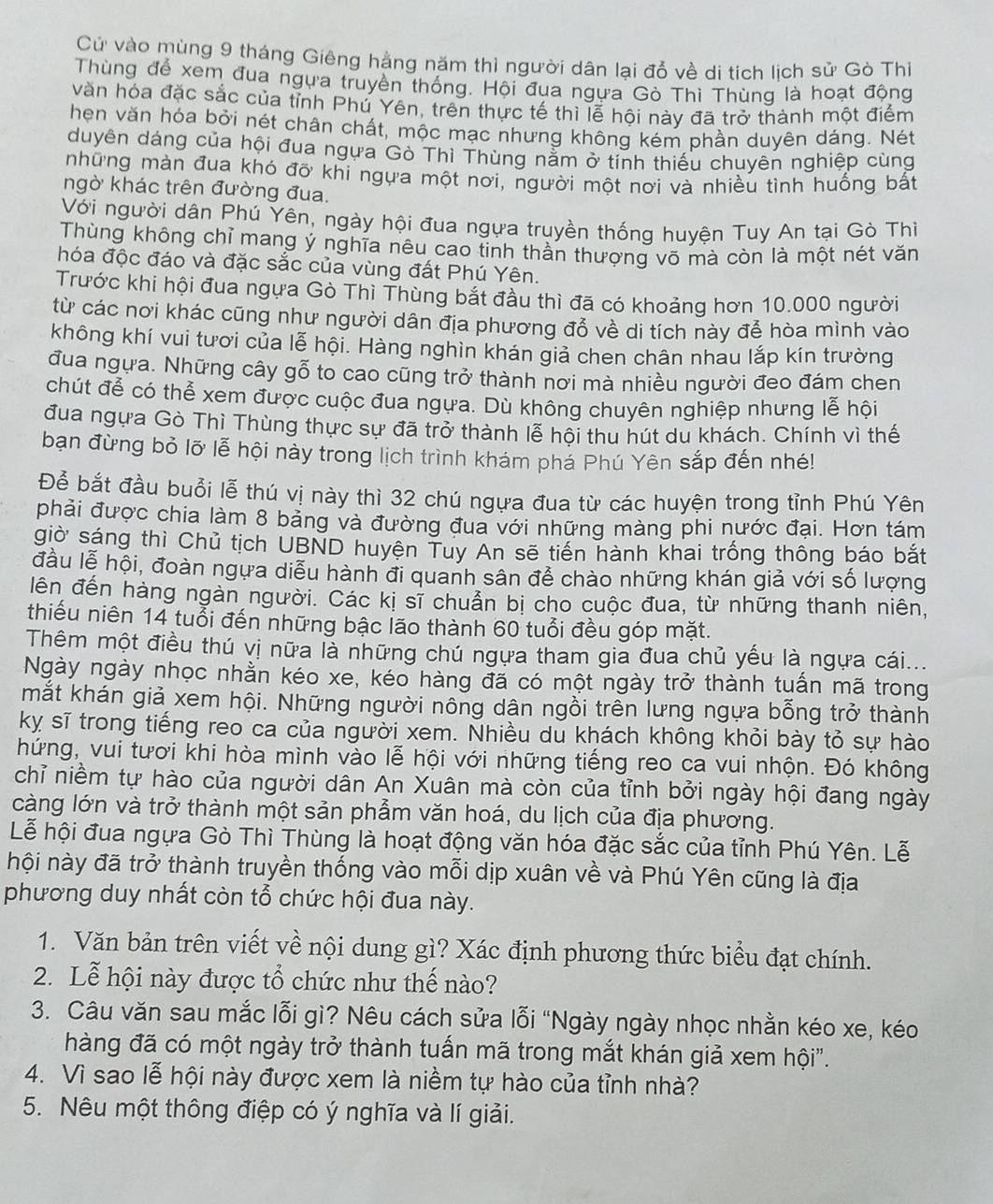 Cử vào mùng 9 tháng Giêng hằng năm thì người dân lại đổ về di tích lịch sử Gò Thiì
Thùng để xem đua ngựa truyền thống. Hội đua ngựa Gò Thì Thùng là hoạt động
vàăn hóa đặc sắc của tỉnh Phú Yên, trên thực tế thì lễ hội này đã trở thành một điểm
hẹn văn hóa bởi nét chân chất, mộc mạc nhưng không kém phần duyên dáng. Nét
duyên dáng của hội đua ngựa Gò Thì Thùng nằm ở tính thiếu chuyên nghiệp cùng
những màn đua khó đỡ khi ngựa một nơi, người một nơi và nhiều tình huống bất
ngờ khác trên đường đua.
Với người dân Phú Yên, ngày hội đua ngựa truyền thống huyện Tuy An tại Gò Thì
Thùng không chỉ mang ý nghĩa nêu cao tinh thần thượng võ mà còn là một nét văn
hóa độc đáo và đặc sắc của vùng đất Phú Yên.
Trước khi hội đua ngựa Gò Thì Thùng bắt đầu thì đã có khoảng hơn 10.000 người
từ các nơi khác cũng như người dân địa phương đổ về di tích này để hòa mình vào
không khí vui tươi của lễ hội. Hàng nghìn khán giả chen chân nhau lắp kín trường
đua ngựa. Những cây gỗ to cao cũng trở thành nơi mà nhiều người đeo đám chen
chút để có thể xem được cuộc đua ngựa. Dù không chuyên nghiệp nhưng lễ hội
đua ngựa Gò Thì Thùng thực sự đã trở thành lễ hội thu hút du khách. Chính vì thế
bạn đừng bỏ lỡ lễ hội này trong lịch trình khám phá Phú Yên sắp đến nhé!
Để bắt đầu buổi lễ thú vị này thì 32 chú ngựa đua từ các huyện trong tỉnh Phú Yên
phải được chia làm 8 bảng và đường đua với những màng phi nước đại. Hơn tám
giờ sáng thì Chủ tịch UBND huyện Tuy An sẽ tiến hành khai trống thông báo bắt
đầu lễ hội, đoàn ngựa diễu hành đi quanh sân để chào những khán giả với số lượng
lên đến hàng ngàn người. Các kị sĩ chuẩn bị cho cuộc đua, từ những thanh niên,
thiếu niên 14 tuổi đến những bậc lão thành 60 tuổi đều góp mặt.
Thêm một điều thú vị nữa là những chú ngựa tham gia đua chủ yếu là ngựa cái...
Ngày ngày nhọc nhằn kéo xe, kéo hàng đã có một ngày trở thành tuấn mã trong
mắt khán giả xem hội. Những người nông dân ngồi trên lưng ngựa bỗng trở thành
kỵ sĩ trong tiếng reo ca của người xem. Nhiều du khách không khỏi bày tỏ sự hào
hứng, vui tươi khi hòa mình vào lễ hội với những tiếng reo ca vui nhộn. Đó không
chỉ niềm tự hào của người dân An Xuân mà còn của tỉnh bởi ngày hội đang ngày
càng lớn và trở thành một sản phẫm văn hoá, du lịch của địa phương.
Lễ hội đua ngựa Gò Thì Thùng là hoạt động văn hóa đặc sắc của tỉnh Phú Yên. Lễ
nội này đã trở thành truyền thống vào mỗi dịp xuân về và Phú Yên cũng là địa
phương duy nhất còn tổ chức hội đua này.
1. Văn bản trên viết về nội dung gì? Xác định phương thức biểu đạt chính.
2. Lễ hội này được tổ chức như thế nào?
3. Câu văn sau mắc lỗi gì? Nêu cách sửa lỗi “Ngày ngày nhọc nhằn kéo xe, kéo
hàng đã có một ngày trở thành tuấn mã trong mắt khán giả xem hội".
4. Vì sao lễ hội này được xem là niềm tự hào của tỉnh nhà?
5. Nêu một thông điệp có ý nghĩa và lí giải.