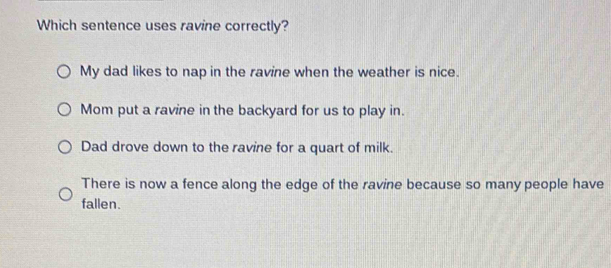 Which sentence uses ravine correctly?
My dad likes to nap in the ravine when the weather is nice.
Mom put a ravine in the backyard for us to play in.
Dad drove down to the ravine for a quart of milk.
There is now a fence along the edge of the ravine because so many people have
fallen.