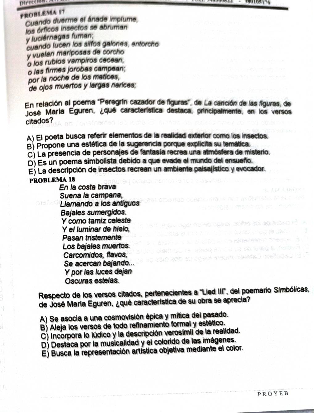 Dirección - 9M8188176
PROBLEMA 17
Cuando duerme el ánade implume,
los órficos insectos se abruman
y luciérnagas fuman;
cuando lucen los silfos galones, entorcho
y vuelan mariposas de corcho
o los rubios vampiros cecean,
o las firmes jorobas campean;
por la noche de los matices,
de ojos muertos y largas narices;
En relación al poema "Peregrín cazador de figuras", de La canción de las figuras, de
José María Eguren, ¿qué característica destaca, principalmente, en los versos
citados?
A) El poeta busca referir elementos de la realidad exterior como los insectos.
B) Propone una estética de la sugerencia porque explcita su temática.
C) La presencia de personajes de fantasía recrea una atmósfera de misterio.
D) Es un poema simbolista debido a que evade el mundo del ensueño.
E) La descripción de insectos recrean un ambiente paisajístico y evocador.
PROBLEMA 18
En la costa brava
Suena la campana,
Llamando a los antiguos
Bajales sumergidos.
Y como tamiz celeste
Y el luminar de hielo,
Pasan tristemente
Los bajales muertos.
Carcomidos, flavos,
Se acercan bajando...
Y por las luces dejan
Oscuras estelas.
Respecto de los versos citados, pertenecientes a "Lied III", del poemario Simbólicas,
de José María Eguren, ¿qué característica de su obra se aprecia?
A) Se asocia a una cosmovisión épica y mítica del pasado.
B) Aleja los versos de todo refinamiento formal y estético.
C) Incorpora lo lúdico y la descripción verosímil de la realidad.
D) Destaca por la musicalidad y el colorido de las imágenes.
E) Busca la representación artística objetiva mediante el color.
PROYEB