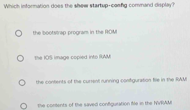 Which information does the show startup-confg command display?
the bootstrap program in the ROM
the IOS image copied into RAM
the contents of the current running confguration file in the RAM
the contents of the saved configuration file in the NVRAM