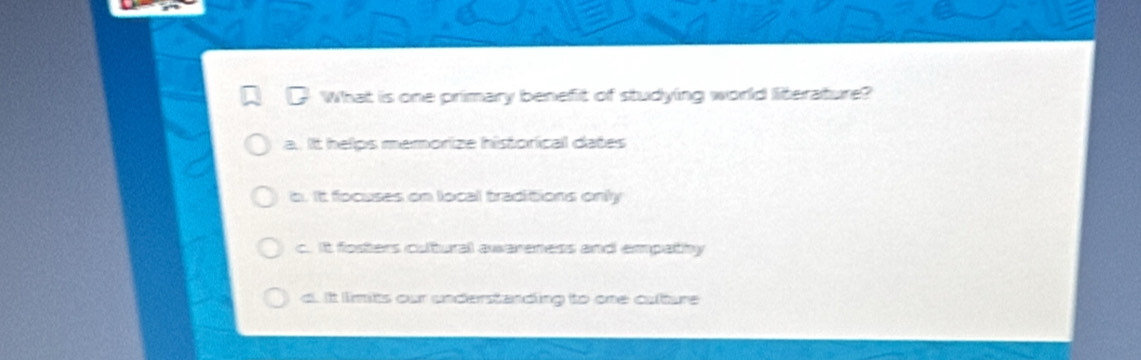 What is one primary benefit of studying world literature?
a. It helps memorize historical dates
b. It focuses on local traditions only
c. It fosters cutural awareness and empathy
d. It limits our understanding to one culture