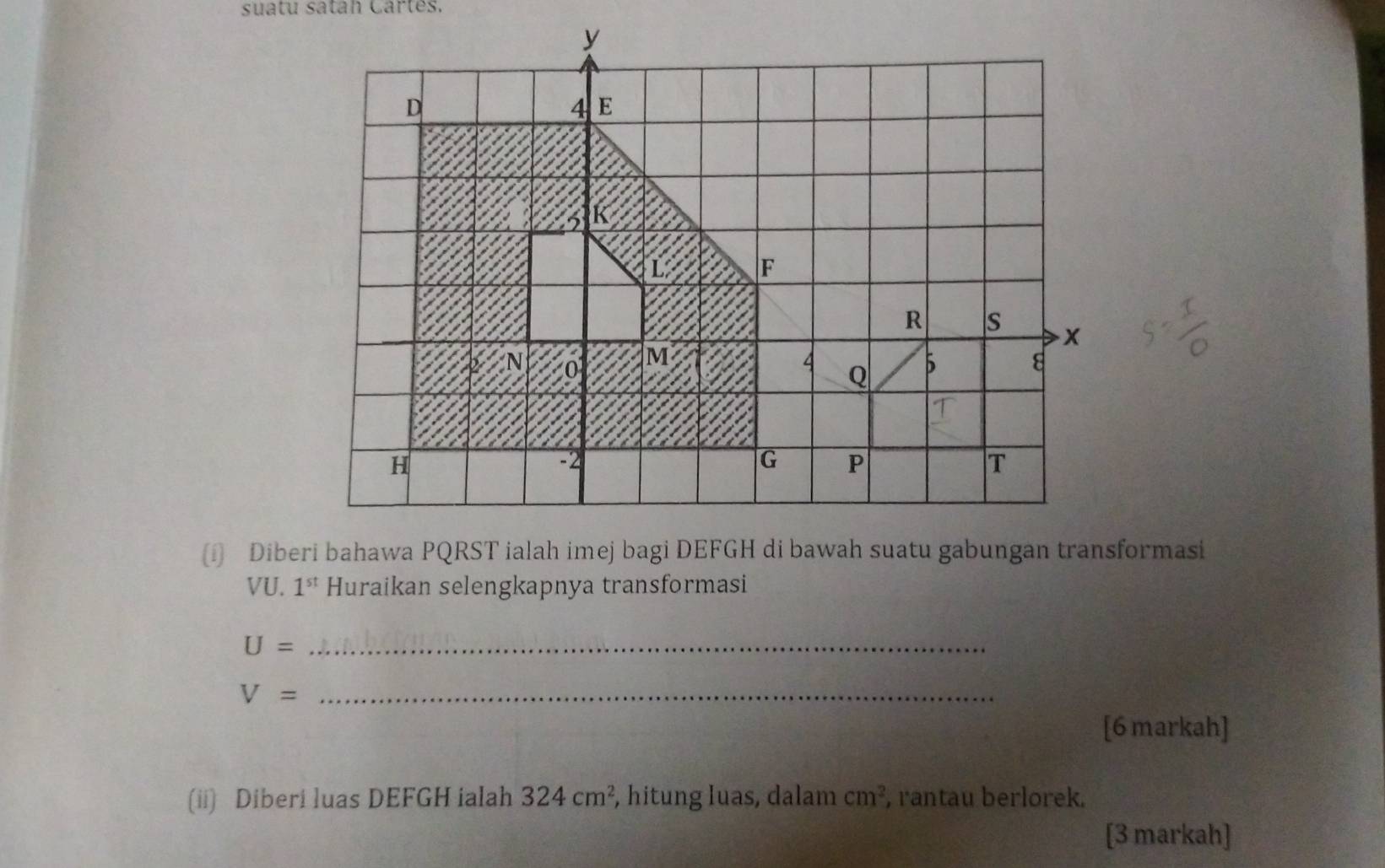 suatu satah Cartes. 
(i) Diberi bahawa PQRST ialah imej bagi DEFGH di bawah suatu gabungan transformasi
VU. 1^(st) Huraikan selengkapnya transformasi
U= _ 
_ V=
[6 markah] 
(ii) Diberi luas DEFGH ialah 324cm^2 , hitung Iuas, dalam cm^2 , rantau berlorek. 
[3 markah]