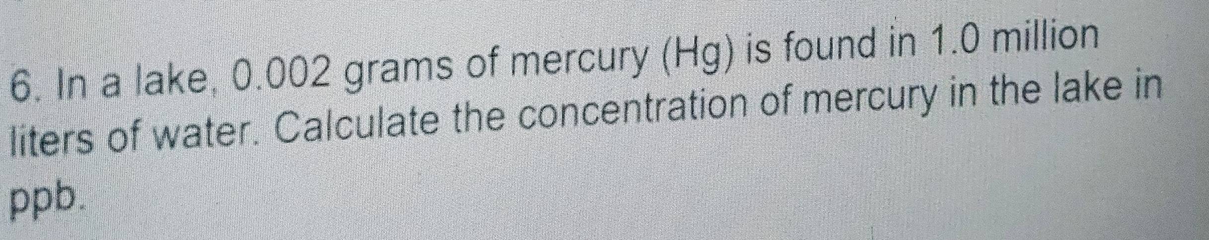 In a lake, 0.002 grams of mercury (Hg) is found in 1.0 million
liters of water. Calculate the concentration of mercury in the lake in
ppb.