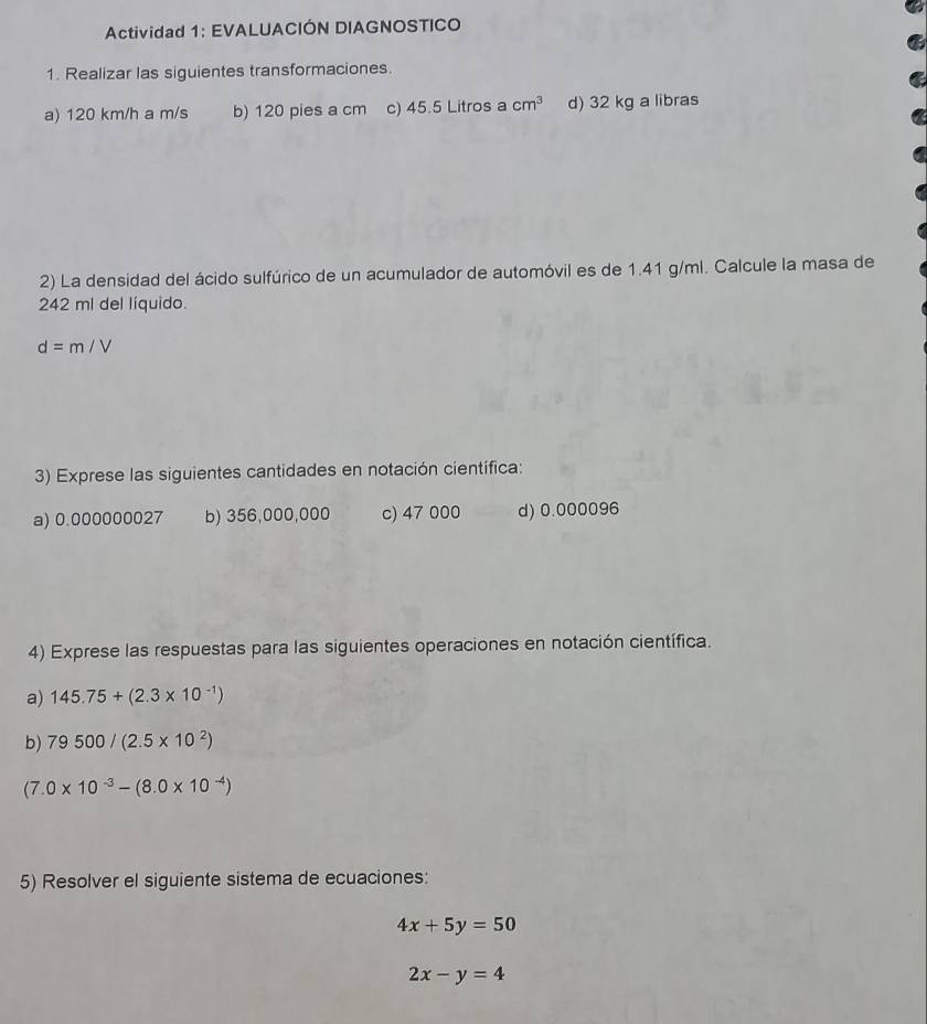 Actividad 1: EVALUACIÓN DIAGNOSTICO 
1. Realizar las siguientes transformaciones. 
a) 120 km/h a m/s b) 120 pies a cm c) 45.5 Litros a cm^3 d) 32 kg a libras 
2) La densidad del ácido sulfúrico de un acumulador de automóvil es de 1.41 g/ml. Calcule la masa de
242 ml del líquido.
d=m/V
3) Exprese las siguientes cantidades en notación científica: 
a) 0.000000027 b) 356,000,000 c) 47 000 d) 0.000096
4) Exprese las respuestas para las siguientes operaciones en notación científica. 
a) 145.75+(2.3* 10^(-1))
b) 79500/(2.5* 10^2)
(7.0* 10^(-3)-(8.0* 10^(-4))
5) Resolver el siguiente sistema de ecuaciones:
4x+5y=50
2x-y=4