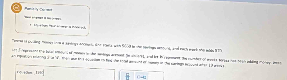 Partially Correct 
Your answer is incorrect. 
Equation: Your answer is incorrect. 
Teresa is putting money into a savings account. She starts with $650 in the savings account, and each week she adds $70. 
Let S represent the total amount of money in the savings account (in dollars), and let W represent the number of weeks Teresa has been adding money. Write 
an equation relating S to W. Then use this equation to find the total amount of money in the savings account after 19 weeks. 
Equation: 1980
 □ /□   □ =□