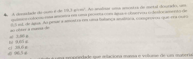 A densidade do ouro é de 19.3g/cm^3. Ao analisar uma amostra de metal dourado, um
químico colocou essa amostra em uma proveta com água e observou o deslocamento de
0,5 mL de água. Ao pesar a amostra em uma balança analítica, comprovou que era ouro
ao obter a massa de
a) 3,86 g.
b) 9,65 g.
c) 38,6 g.
d) 96,5 g.
é uma propriedade que relaciona massa e volume de um materia