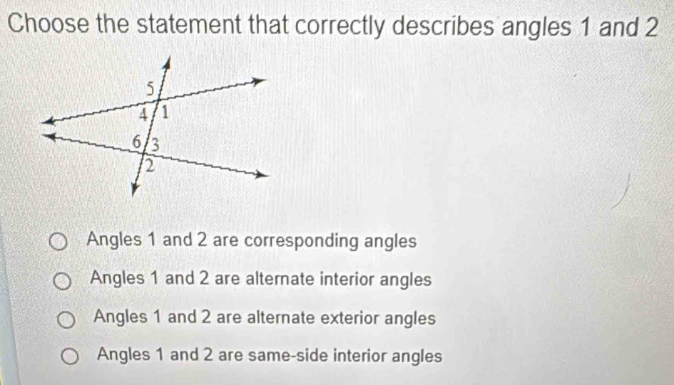 Choose the statement that correctly describes angles 1 and 2
Angles 1 and 2 are corresponding angles
Angles 1 and 2 are alternate interior angles
Angles 1 and 2 are alternate exterior angles
Angles 1 and 2 are same-side interior angles