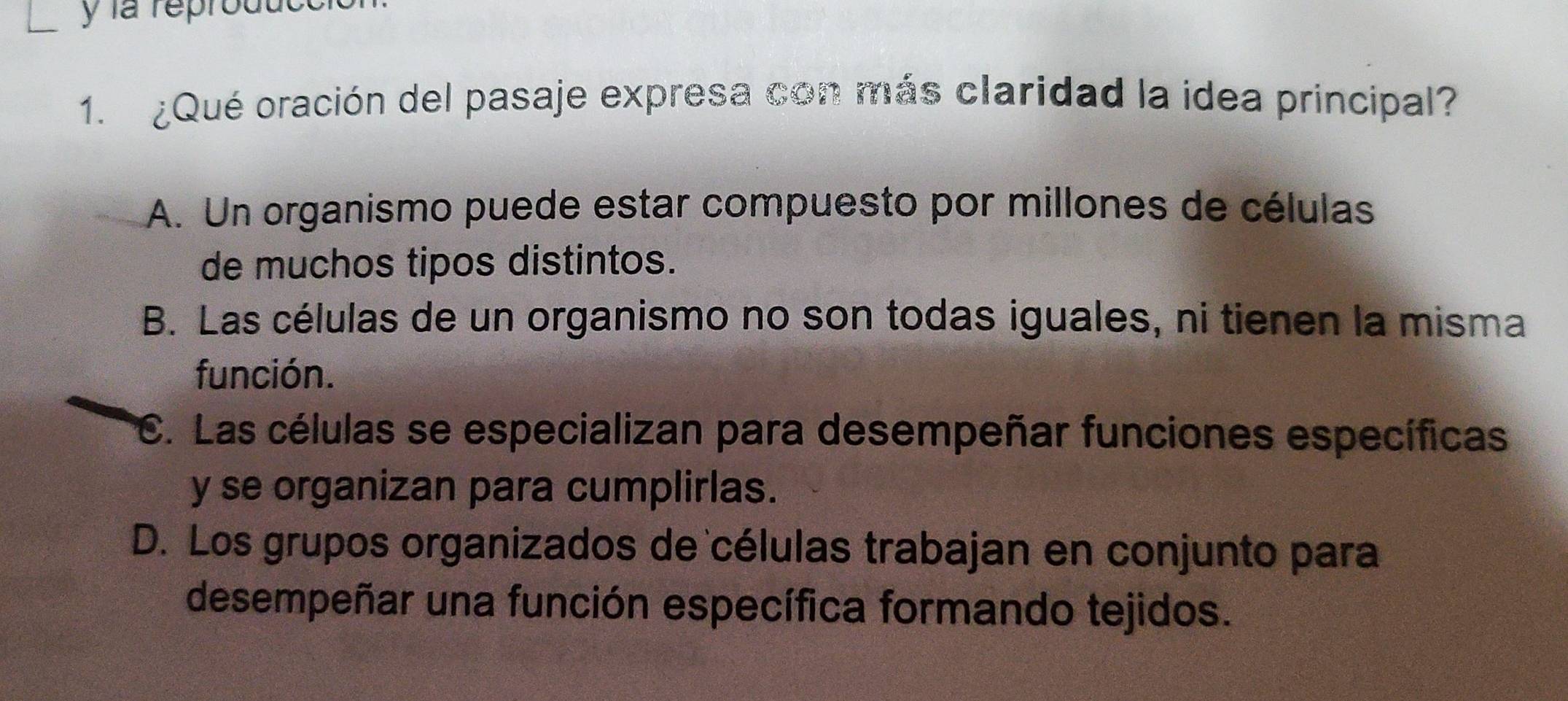 la reprodut
1. ¿Qué oración del pasaje expresa con más claridad la idea principal?
A. Un organismo puede estar compuesto por millones de células
de muchos tipos distintos.
B. Las células de un organismo no son todas iguales, ni tienen la misma
función.
C. Las células se especializan para desempeñar funciones específicas
y se organizan para cumplirlas.
D. Los grupos organizados de células trabajan en conjunto para
desempeñar una función específica formando tejidos.