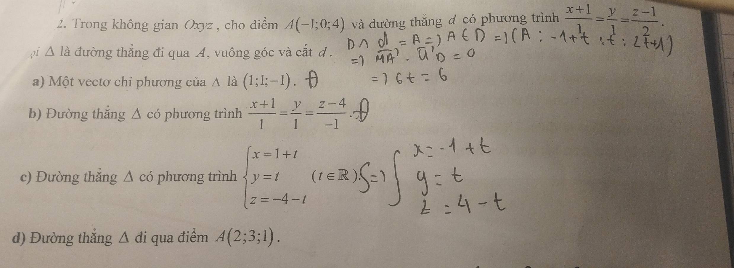 Trong không gian Oxyz , cho điểm A(-1;0;4) và đường thẳng d có phương trình  (x+1)/1. = y/1 = (z-1)/2 . 
oi △ Ia đường thẳng đi qua A, vuông góc và cắt d. 
a) Một vectơ chỉ phương của △ ldot  (1;1;-1)
b) Đường thắng Δ có phương trình  (x+1)/1 = y/1 = (z-4)/-1 . 
c) Đường thắng △ có phương trình beginarrayl x=1+t y=t z=-4-tendarray. (t∈ R)
d) Đường thắng △ di qua điểm A(2;3;1).