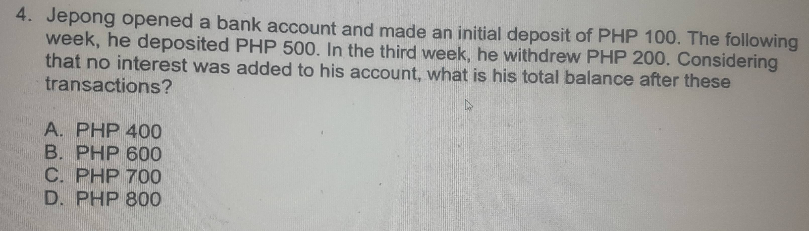 Jepong opened a bank account and made an initial deposit of PHP 100. The following
week, he deposited PHP 500. In the third week, he withdrew PHP 200. Considering
that no interest was added to his account, what is his total balance after these
transactions?
A. PHP 400
B. PHP 600
C. PHP 700
D. PHP 800