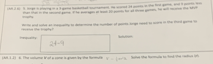 (AR.2.6) 5. Jorge is playing in a 3 -game basketball tournament. He scored 24 points in the first game, and 9 points lexs 
than that in the second game. If he averages at least 20 points for all three games, he will receive the MVP 
trophy. 
Write and solve an inequality to determine the number of points Jorge need to score in the third game to 
receive the trophy? 
Inequality: Solution: 
(AR.1.2) 6. The volume V of a cone is given by the formula V= 1/3 π r^2h Solve the formula to find the radius (r).