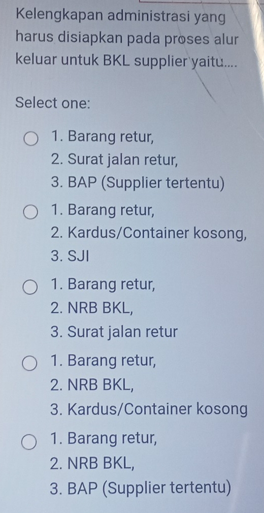 Kelengkapan administrasi yan
harus disiapkan pada proses alur
keluar untuk BKL supplier yaitu....
Select one:
1. Barang retur,
2. Surat jalan retur,
3. BAP (Supplier tertentu)
1. Barang retur,
2. Kardus/Container kosong,
3. SJI
1. Barang retur,
2. NRB BKL,
3. Surat jalan retur
1. Barang retur,
2. NRB BKL,
3. Kardus/Container kosong
1. Barang retur,
2. NRB BKL,
3. BAP (Supplier tertentu)