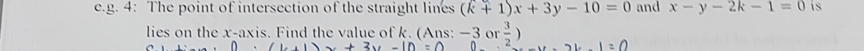 4: The point of intersection of the straight lines (k+1)x+3y-10=0 and x-y-2k-1=0 is 
lies on the x-axis. Find the value of k. (Ans: −3 or  3/2 )
x+3y-10=0
1=0