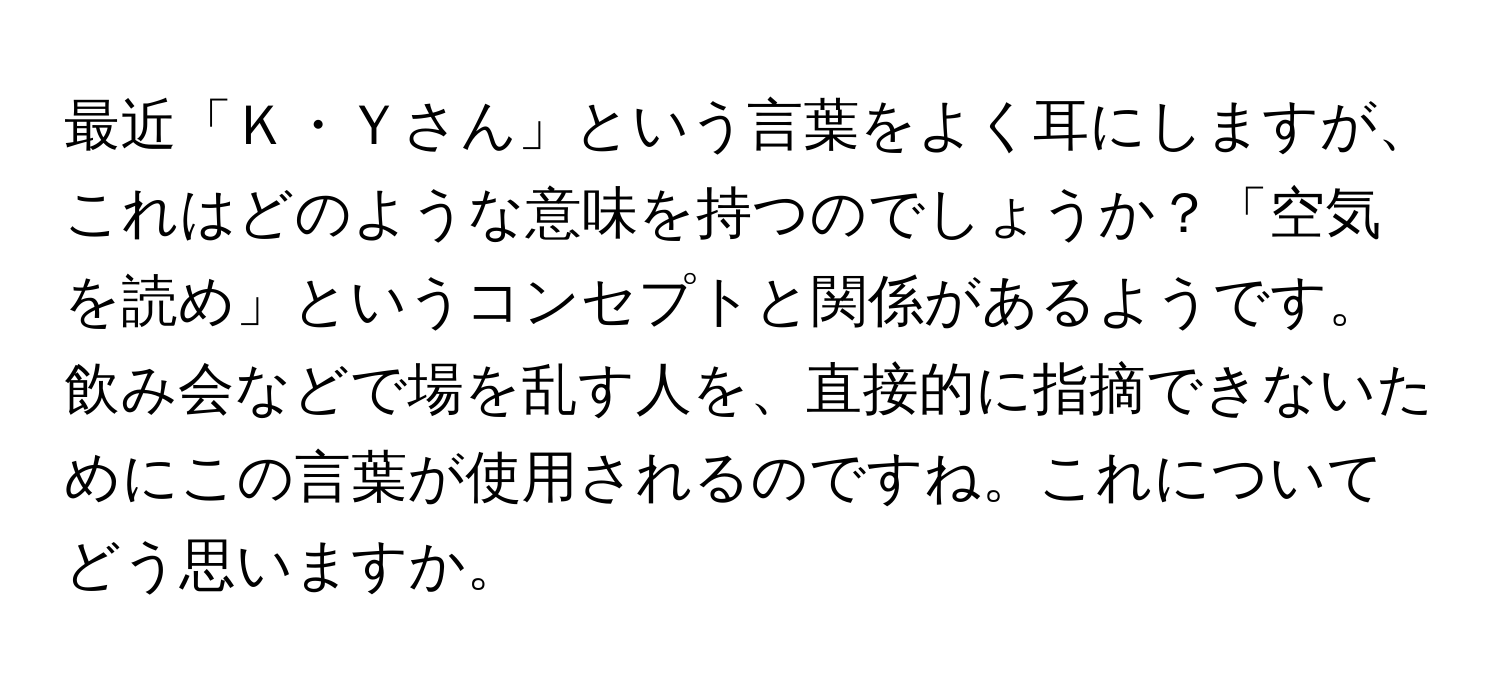 最近「Ｋ・Ｙさん」という言葉をよく耳にしますが、これはどのような意味を持つのでしょうか？「空気を読め」というコンセプトと関係があるようです。飲み会などで場を乱す人を、直接的に指摘できないためにこの言葉が使用されるのですね。これについてどう思いますか。