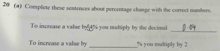 20 (a) Complete these sentences about percentage change with the correct numbers. 
_ 
To increase a value by 4% you multiply by the decimal 
To increase a value by _ % you multiply by 2