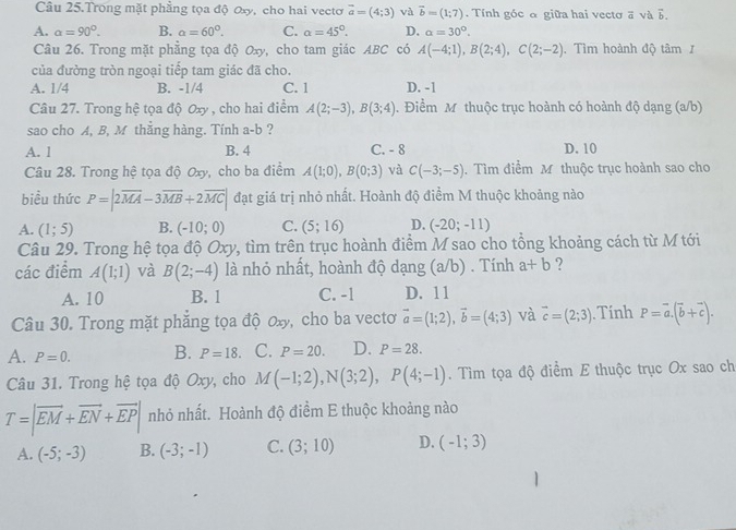 Câu 25.Trong mặt phẳng tọa độ ơxy, cho hai vectơ vector a=(4;3) và vector b=(1;7). Tính góc α giữa hai vectơ a và 5.
A. a=90°. B. a=60°. C. a=45°. D. alpha =30°.
Câu 26. Trong mặt phẳng tọa độ Oxy, cho tam giác ABC có A(-4;1),B(2;4),C(2;-2). Tìm hoành độ tâm
của đường tròn ngoại tiếp tam giác đã cho.
A. 1/4 B. -1/4 C. 1 D. -1
Câu 27. Trong hệ tọa độ Oxy , cho hai điểm A(2;-3),B(3;4). Điểm M thuộc trục hoành có hoành độ dạng (a/b)
sao cho A, B, M thẳng hàng. Tính a-b ?
A. 1 B. 4 C. - 8 D. 10
Câu 28. Trong hệ tọa độ Oxy, cho ba điểm A(1;0),B(0;3) và C(-3;-5). Tìm điểm M thuộc trục hoành sao cho
biều thức P=|2overline MA-3overline MB+2overline MC| đạt giá trị nhỏ nhất. Hoành độ điểm M thuộc khoảng nào
A. (1;5) B. (-10;0) C. (5;16) D. (-20;-11)
Câu 29. Trong hệ tọa độ Oxy, tìm trên trục hoành điểm M sao cho tổng khoảng cách từ M tới
các điểm A(1;1) và B(2;-4) là nhỏ nhất, hoành độ dạng (a/b) . Tính a+b ?
A. 10 B. 1 C. -1 D. 11
Câu 30. Trong mặt phẳng tọa độ ơx, cho ba vecto vector a=(1;2),vector b=(4;3) và vector c=(2;3). Tính P=vector a.(vector b+vector c).
A. P=0. B. P=18 C. P=20. D. P=28.
Câu 31. Trong hệ tọa độ Oxy, cho M(-1;2),N(3;2),P(4;-1). Tìm tọa độ điểm E thuộc trục Ox sao ch
T=|vector EM+vector EN+vector EP| nhỏ nhất. Hoành độ điểm E thuộc khoảng nào
A. (-5;-3) B. (-3;-1) C. (3;10) D. (-1;3)