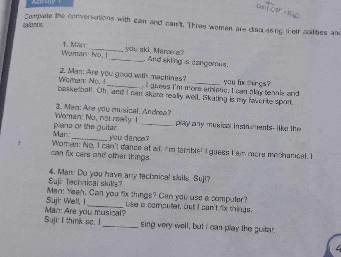 Acuv 
Complete the conversations with can and can't. Three women are discussing their abilities and 
talents. 
1. Man:_ you ski, Marcela? 
Woman: No, I_ . And skiing is dangerous. 
2. Man: Are you good with machines? you fix things? 
Woman: No, I_ . I guess I'm more athletic. I can play tennis and 
basketball. Oh, and I can skate really well. Skating is my favorite sport. 
3. Man: Are you musical, Andrea? 
Woman: No, not really. I_ play any musical instruments- like the 
piano or the guitar. 
Man: _you dance? 
Woman: No, I can't dance at all. I'm terrible! I guess I am more mechanical. I 
can fix cars and other things. 
4. Man: Do you have any technical skills, Suji? 
Suji: Technical skills? 
Man: Yeah. Can you fix things? Can you use a computer? 
Suji: Well, I_ use a computer, but I can't fix things. 
Man: Are you musical? 
Suji: I think so. I _sing very well, but I can play the guitar.