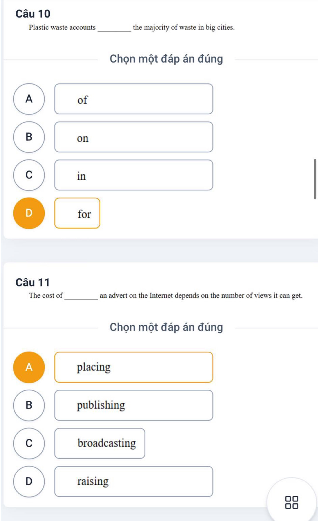 Plastic waste accounts_ the majority of waste in big cities.
Chọn một đáp án đúng
A
of
B
on
C
in
D for
Câu 11
The cost of _an advert on the Internet depends on the number of views it can get.
Chọn một đáp án đúng
A placing
B publishing
C broadcasting
D raising