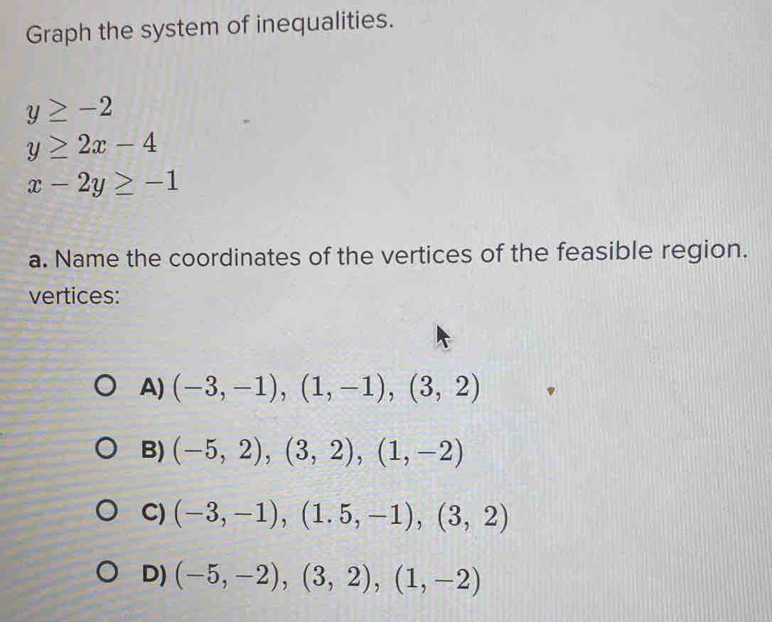 Graph the system of inequalities.
y≥ -2
y≥ 2x-4
x-2y≥ -1
a. Name the coordinates of the vertices of the feasible region.
vertices:
A) (-3,-1), (1,-1), (3,2)
B) (-5,2), (3,2), (1,-2)
C) (-3,-1), (1.5,-1), (3,2)
D) (-5,-2), (3,2), (1,-2)