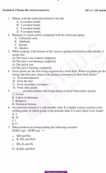 Section-I: Choose the correct answers: (15* 1=15 mark
1. Ethane, with the molecular formula C_2H_3 has
A. 6 covalent bonds
B. 7 covalent bonds.
C. 8 covalent bonds.
D. 9 covalent bonds.
2. Butanone is a four-carbon compound with the functional group
A. Carboxylic acid.
B. Aldehyde.
C. Ketone.
D. Alcobol.
3. While cooking, if the bottom of the vessel is getting blackened on the outside, it
means that
(a) The food is not cooked completely.
(b) The fuel is not burning completely.
(c) The fuel is wet.
(d) The fuel is burning completely.
4. Green plants are the first living organism in a food chain. Where do plants get the
energy that they pass along to the primary consumers in their food chains?
A. From decomposers
B. From the Sun
C. From secondary consumers
D. From other plants
5. _provide evidence that living things evolved from earlier species.
A. Fossils
B. Videos of dinosaurs
C. Religions
D. Historical fictions
6. An unknown element is a soft metallic solid. It is highly reactive and has a low
melting point. In which group of the periodic table is it most likely to be found?
A. 2
B. 18
C. 1
D. 17
7. What products are formed during the following reaction
H_2SO_4(aq)+KOH(aq) →
A. KH and SO_1
B. K, SO_2 and H_2O
c KS, O_2 and H_2
D. K_2SO_4 and H_2O