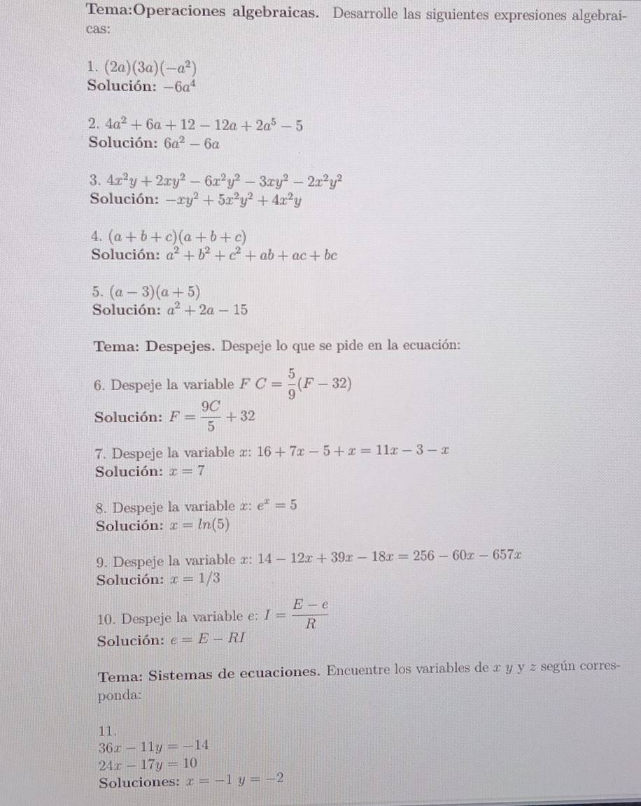 algebraicas. Desarrolle las siguientes expresiones algebrai- 
cas: 
1. (2a)(3a)(-a^2)
Solución: -6a^4
2. 4a^2+6a+12-12a+2a^5-5
Solución: 6a^2-6a
3. 4x^2y+2xy^2-6x^2y^2-3xy^2-2x^2y^2
Solución: -xy^2+5x^2y^2+4x^2y
4. (a+b+c)(a+b+c)
Solución: a^2+b^2+c^2+ab+ac+bc
5. (a-3)(a+5)
Solución: a^2+2a-15
Tema: Despejes. Despeje lo que se pide en la ecuación: 
6. Despeje la variable FC= 5/9 (F-32)
Solución: F= 9C/5 +32
7. Despeje la variable x : 16+7x-5+x=11x-3-x
Solución: x=7
8. Despeje la variable x : e^x=5
Solución: x=ln (5)
9. Despeje la variable x : 14-12x+39x-18x=256-60x-657x
Solución: x=1/3
10. Despeje la variable c: I= (E-e)/R 
Solución: e=E-RI
Tema: Sistemas de ecuaciones. Encuentre los variables de x y y z según corres- 
ponda: 
11.
36x-11y=-14
24x-17y=10
Soluciones: x=-1y=-2