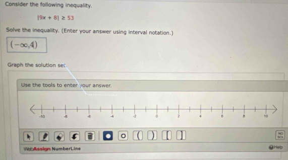 Consider the following inequality.
|9x+8|≥ 53
Solve the inequality. (Enter your answer using interval notation.)
(-∈fty ,4)
Graph the solution set. 
Use the tools to enter your answer. 
. 。 ( ) 1 
NO 
SOU 
WebAssign NumberLine Help