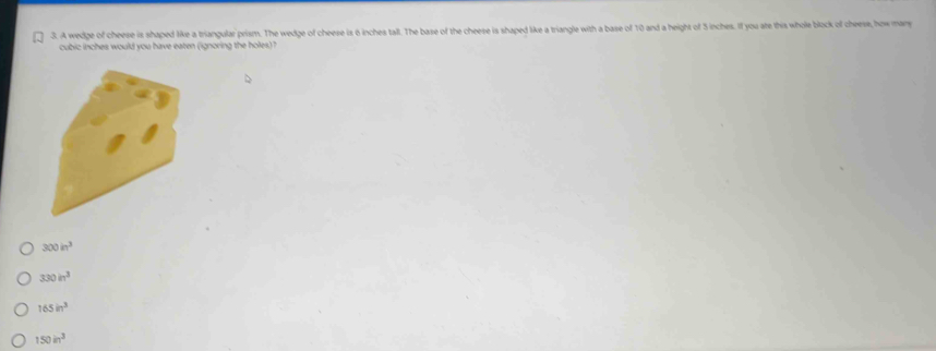 A wedge of cheese is shaped like a triangular prism. The wedge of cheese is 6 inches tall. The base of the cheese is shaped like a triangle with a base of 10 and a height of 5 inches. If you are this whole block of cheese, how many
cubic inches would you have eaten (ignoring the holes)?
300in^3
330in^3
165in^3
150in^3