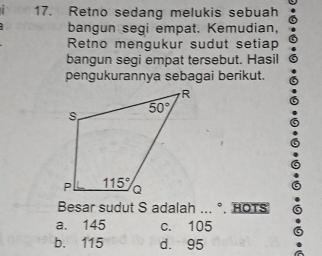 、 17. Retno sedang melukis sebuah
bangun segi empat. Kemudian,
Retno mengukur sudut setiap
bangun segi empat tersebut. Hasil
pengukurannya sebagai berikut.
Besar sudut S adalah ... °. HOTS
a. 145 c. 105
b. 115 d. 95