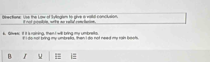 Directions: Use the Law of Syllogism to give a valid conclusion. 
If not possible, write no valid conclusian. 
6. Given: If it is raining, then I will bring my umbrella. 
If I do not bring my umbrella, then I do not need my rain boots. 
B I U