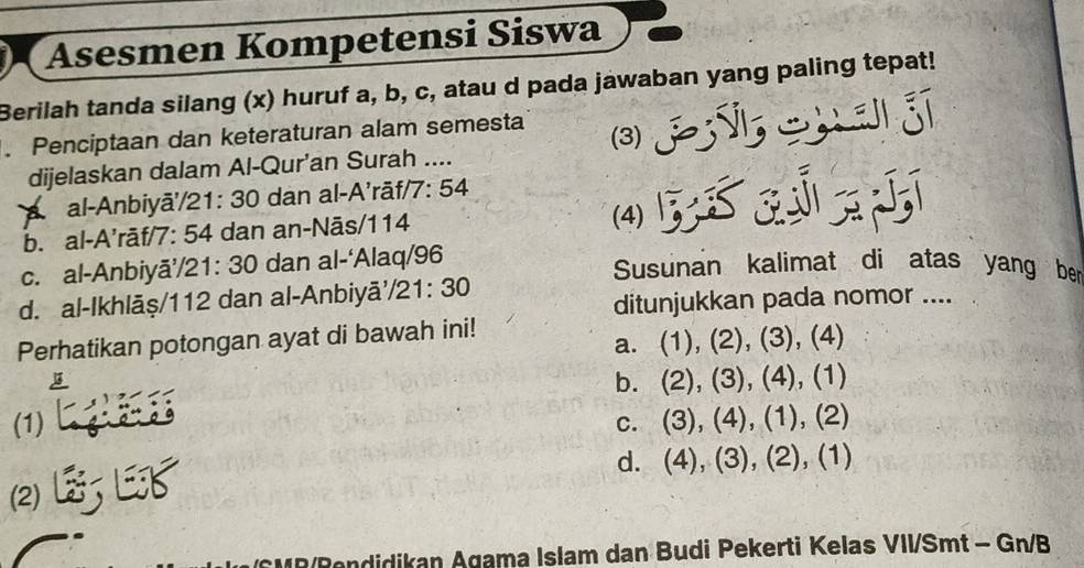 Asesmen Kompetensi Siswa
Berilah tanda silang (x) huruf a, b, c, atau d pada jawaban yang paling tepat!
. Penciptaan dan keteraturan alam semesta (3)
dijelaskan dalam Al-Qur’an Surah ....
A al-Anbiyā/ 21: 30 dan al-A'rāf/ 7: 54
b. al-A’rāf/ 7: 54 dan an-Nās/ 114 (4)
c. al-Anbiyă’/ 21: 30 dan al-‘Alaq/ 96
Susunan kalimat di atas yang ber
d. al-Ikhlāṣ/ 112 dan al-Anbiyā/ 21:30
ditunjukkan pada nomor ....
Perhatikan potongan ayat di bawah ini!
a. (1), (2), (3) , (4)
b. 2 ), (3), (4), (1)
(1) , (4), (1), (2)
C. (3) 
2 L L3
d. 4) , (3), (2), (1)
MR/Rendidikan Agama Islam dan Budi Pekerti Kelas VII/Smt - Gn/B