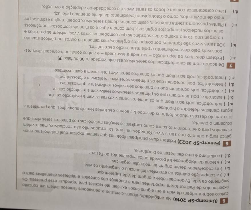 (Unicamp-SP 2016) Na antiguidade, alguns cientistas e pensadores famosos tinham um conceito
curioso sobre a origem da vida e em alguns casos existiam até receitas para reproduzir esse processo. Os
experimentos de Pasteur foram importantes para a mudança dos conceitos e hipóteses alternativas para o
surgimento da vida. Evidências sobre a origem da vida sugerem que
a. ( ) a composição química da atmosfera influenciou o surgimento da vida.
b. ( ) os coacervados deram origem às moléculas orgânicas.
c.( ) a teoria da abiogênese foi provada pelos experimentos de Pasteur.
d. ( ) o vitalismo é uma das bases da biogênese,
G (Famerp-SP 2023) Existem duas principais hipóteses que tentam explicar qual metabolismo ener-
gético surgiu primeiro nos seres vivos formados na Terra. Os estudos não são conclusivos, mas revelam
elementos para o entendimento sobre como surgiram as reações metabólicas nos primeiros seres vivos que
ocuparam o planeta.
Um exemplo desses estudos foram as descobertas acerca das fontes termais submarinas, que permitiram a
alguns cientistas defender a hipótese:
a. ( ) heterotrófica, pois acreditam que os primeiros seres vivos realizavam a respiração celular.
b. ( ) autotrófica, pois acreditam que os primeiros seres vivos realizavam a respiração celular
c. ( )autotrófica, pois acreditam que os primeiros seres vivos realizavam a quimiossíntese.
d. ( ) ) heterotrófica, pois acreditam que os primeiros seres vivos realizavam a fotossíntese.
e. ( ) heterotrófica, pois acreditam que os primeiros seres vivos realizavam a quimiossíntese
De acordo com as características dos seres vivos, assinale verdadeiro (V) ou falso (F)
a. ( ) Existem dois tipos de reprodução - sexuada e assexuada - e ambas constituem características res-
ponsáveis pelo desenvolvimento e pela manutenção das espécies
b. ( )Os seres vivos são formados por compostos orgânicos, mas também há outros inorgânicos atuando
no organismo. Como exemplo das substâncias que compõem os seres vivos, existem as proteínas e
os ácidos nucleicos (compostos orgânicos), bem como a água e os minerais (compostos inorgânicos).
c. ( ) Plantas possuem sistema nervoso e, assim como os demais seres vivos, podem reagir a estímulos por
meio de movimentos, como o fototropismo (crescimento da planta orientado pela luz).
d. ( ) Uma característica comum a todos os seres vivos é a capacidade de adaptação e evolução.