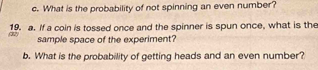 What is the probability of not spinning an even number? 
19. a. If a coin is tossed once and the spinner is spun once, what is the 
(32) sample space of the experiment? 
b. What is the probability of getting heads and an even number?