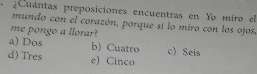 + ¿Cuántas preposiciones encuentras en Yo miro el
mundo con el corazón, porque si lo miro con los ojos,
me pongo a llorar?
a) Dos b) Cuatro c) Seis
d) Tres e) Cinco