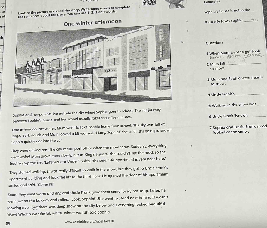 Examples 
hop 
isto Look at the picture and read the story. Write some words to complete 
al the sentences about the story. You can use 1, 2, 3 or 4 words. 
Sophia's house is not in the_ 
meernoon 
It usually takes Sophia_ 
ch 
Questions 
1 When Mum went to get Soph 
2 Mum felt_ 
a 
to snow. 
3 Mum and Sophia were near tl 
to snow. 
4 Uncle Frank's_ 
Sophia and her-parents live outside the city where Sophia goes to school. The car journey 5 Walking in the snow was_ 
between Sophia's house and her school usually takes forty-five minutes. 6 Uncle Frank lives on_ 
One afternoon last winter, Mum went to take Sophia home from school. The sky was full of 
large, dark clouds and Mum looked a bit worried. 'Hurry, Sophia!' she said. 'It’s going to snow!' 7 Sophia and Uncle Frank stood 
looked at the snow. 
Sophia quickly got into the car. 
They were driving past the city centre post office when the snow came. Suddenly, everything 
went white! Mum drove more slowly, but at King's Square, she couldn't see the road, so she 
had to stop the car. ‘Let’s walk to Uncle Frank’s,’ she said. ‘His apartment is very near here.’ 
They started walking. It was really difficult to walk in the snow, but they got to Uncle Frank's 
apartment building and took the lift to the third floor. He opened the door of his apartment, 
smiled and said, ‘Come in!’ 
Soon, they were warm and dry, and Uncle Frank gave them some lovely hot soup. Later, he 
went out on the balcony and called, ‘Look, Sophia!’ She went to stand next to him. It wasn’t 
snowing now, but there was deep snow on the city below and everything looked beautiful. 
‘Wow! What a wonderful, white, winter world!’ said Sophia. 
34 www.cambridae.ora/SaaeFlvers10