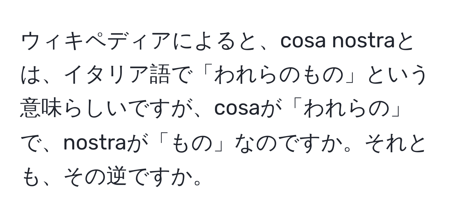 ウィキペディアによると、cosa nostraとは、イタリア語で「われらのもの」という意味らしいですが、cosaが「われらの」で、nostraが「もの」なのですか。それとも、その逆ですか。