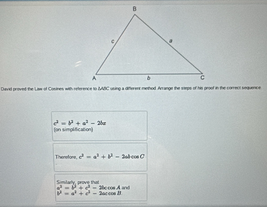 David proved the Law of Cosines with reference to △ ABC using a different method. Arrange the steps of his proof in the correct sequence.
c^2=b^2+a^2-2bx
(on simplification) 
Therefore, c^2=a^2+b^2-2abcos C
Similarly, prove that
a^2=b^2+c^2-2bccos A and
b^2=a^2+c^2-2accos B.