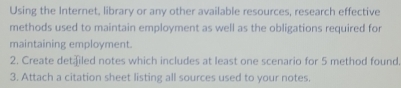 Using the Internet, library or any other available resources, research effective 
methods used to maintain employment as well as the obligations required for 
maintaining employment. 
2. Create det⊥led notes which includes at least one scenario for 5 method found. 
3. Attach a citation sheet listing all sources used to your notes.