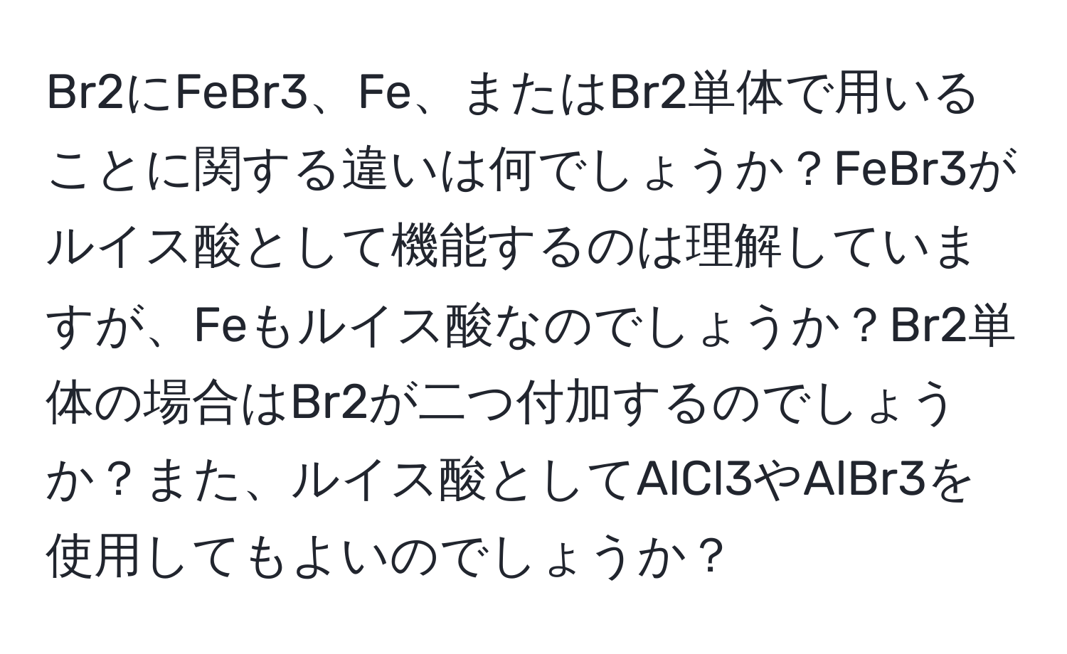 Br2にFeBr3、Fe、またはBr2単体で用いることに関する違いは何でしょうか？FeBr3がルイス酸として機能するのは理解していますが、Feもルイス酸なのでしょうか？Br2単体の場合はBr2が二つ付加するのでしょうか？また、ルイス酸としてAlCl3やAlBr3を使用してもよいのでしょうか？