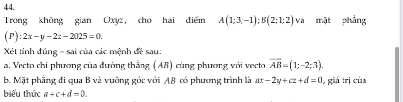 Trong không gian Oxyz, cho hai điểm A(1;3;-1); B(2;1;2) và mặt phẳng 
(P) :2x-y-2z-2025=0. 
Xét tính đúng - sai của các mệnh đề sau: 
a. Vecto chi phương của đường thắng (AB) cùng phương với vecto overline AB=(1;-2;3). 
b. Mặt phẳng đi qua B và vuông góc với AB có phương trình là ax-2y+cz+d=0 , giá trị của 
biểu thức a+c+d=0.