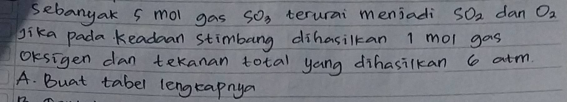 sebangak 5 mol gas SO_3 terurai meniadi SO_2 dan O_2
Jika pada keadaan stimbang dihasilkan 1 mol gas 
OKsigen dan tekanan total yang dihasilkan 6 atm. 
A. Buat tabel lengtapnya