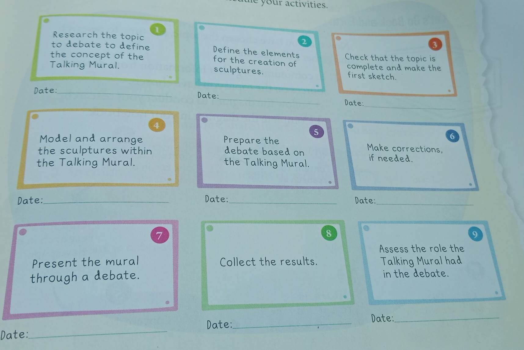 te your activities. 
1 
Research the topic 
2 
to debate to define 
3 
Define the elements Check that the topic is 
the concept of the 
for the creation of 
Talking Mural. 
complete and make the 
sculptures. first sketch. 
_ 
Date:_ Date:_ Date: 
4 
5 
Model and arrange Prepare the 
6 
Make corrections, 
the sculptures within debate based on if needed. 
the Talking Mural. the Talking Mural. 
Date:_ Date:_ Date:_ 
7 
8 
9 
Assess the role the 
Present the mural Collect the results. Talking Mural had 
through a debate. in the debate. 
Date:_ 
Date:_ 
Date: 
_
