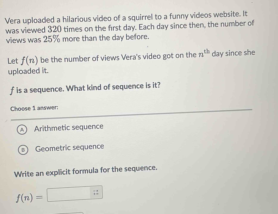 Vera uploaded a hilarious video of a squirrel to a funny videos website. It
was viewed 320 times on the first day. Each day since then, the number of
views was 25% more than the day before.
Let f(n) be the number of views Vera's video got on the n^(th) day since she
uploaded it.
f is a sequence. What kind of sequence is it?
Choose 1 answer:
A Arithmetic sequence
B Geometric sequence
Write an explicit formula for the sequence.
f(n)=□ 7^x